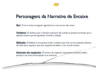 Personagens da Narrativa de Encaixe Rei :  O rei é muito arrogante, egocêntrico e tem-se em alta conta. Vaidoso : O vaidoso quer a atenção toda para ele e pede ao pequeno príncipe que o aplauda sempre que ele agradecer tirando o chapéu. Bêbado : O bêbado é uma pessoa triste e solitária que vive só num pequeno planeta. ele bebe para esquecer que tem vergonha de beber. é um círculo vicioso.  Homem de negócios : O homem de negócios representa o perfeito adulto porque a sua única preocupação é os números.  