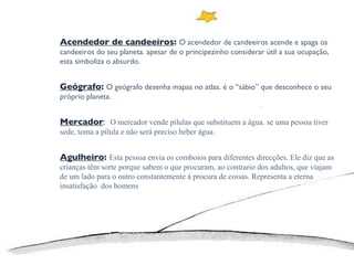 Acendedor de candeeiros :  O acendedor de candeeiros acende e apaga os candeeiros do seu planeta. apesar de o principezinho considerar útil a sua ocupação, esta simboliza o absurdo. Geógrafo :  O geógrafo desenha mapas no atlas. é o “sábio” que desconhece o seu próprio planeta.  Mercador :  O mercador vende pílulas que substituem a água. se uma pessoa tiver sede, toma a pílula e não será preciso beber água.  Agulheiro :  Esta pessoa envia os comboios para diferentes direcções. Ele diz que as crianças têm sorte porque sabem o que procuram, ao contrario dos adultos, que viajam de um lado para o outro constantemente à procura de coisas. Representa a eterna insatisfação  dos homens 