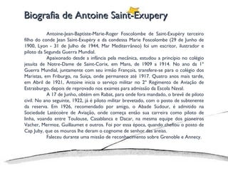 Biografia de Antoine Saint-Exupery Antoine-Jean-Baptiste-Marie-Roger Foscolombe de Saint-Exupéry terceiro filho do conde Jean Saint-Exupéry e da condessa Marie Foscolombe (29 de Junho de 1900, Lyon - 31 de Julho de 1944, Mar Mediterrâneo) foi um escritor, ilustrador e piloto da Segunda Guerra Mundial. Apaixonado desde a infância pela mecânica, estudou a princípio no colégio jesuíta de Notre-Dame de Saint-Corix, em Mans, de 1909 a 1914. No ano da 1º Guerra Mundial, juntamente com seu irmão François, transfere-se para o colégio dos Maristas, em Friburgo, na Suíça, onde permanece até 1917. Quatro anos mais tarde, em Abril de 1921, Antoine inicia o serviço militar no 2º Regimento de Aviação de Estrasburgo, depois de reprovado nos exames para admissão da Escola Naval. A 17 de Junho, obtém em Rabat, para onde fora mandado, o brevê de piloto civil. No ano seguinte, 1922, já é piloto militar brevetado, com o posto de subtenente da reserva. Em 1926, recomendado por amigo, o Abade Sudour, é admitido na Sociedade Latécoère de Aviação, onde começa então sua carreira como piloto de linha, voando entre Toulouse, Casablanca e Dacar, na mesma equipe dos pioneiros Vacher, Mermoz, Guillaumet e outros. Foi por essa época, quando chefiou o posto de Cap Juby, que os mouros lhe deram o cognome de senhor das areias. Faleceu durante uma missão de reconhecimento sobre Grenoble e Annecy. 