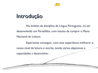 Introdução No âmbito da disciplina de Língua Portuguesa, irá ser desenvolvido um Portefólio, com intuito de cumprir o Plano Nacional de Leitura. Esperamos conseguir, com esta experiência melhorar o nosso nível de leitura e escrita, tendo vários objectivos e capacidades a desenvolver. 