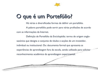 O que é um Portefólio? Há várias e diversificadas formas de definir um portefólio. A palavra portefólio pode servir para várias profissões de acordo com as informações da Internet. Definição de Portefólio da Enciclopédia: termo de origem anglo-saxónica que designa o conjunto de títulos e acções de um investidor, individual ou institucional. Ou: documento formal que apresenta as experiências de aprendizagem fora da escola, sendo utilizado para solicitar reconhecimento académico da aprendizagem experimental. 