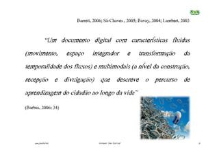 Barrett,€2006;€Sá-Chaves€,€2005;€Bavay,€2004;€Lambert,€2003


               “Um documento digital com características fluidas
(movimento,             espaço    integrador                     e   transformação   da
temporalidade dos fluxos) e multimodais (a nível da construção,
recepção e divulgação) que descreve o percurso de
aprendizagem do cidadão ao longo da vida”
(Barbas,€2006:€34)




     www.joaoleal.net                 Formador: João José Leal                            17
 