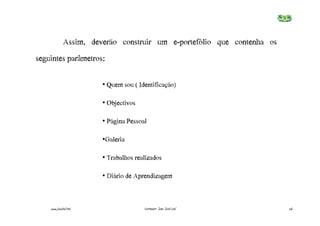 Assim, deverão construir um e-portefólio que contenha os
seguintes parâmetros:

                       • Quem€sou€(€Identificação)

                       • Objectivos

                       • Página€Pessoal

                       •Galeria

                       • Trabalhos€realizados

                       • Diário€de€Aprendizagem



    www.joaoleal.net                  Formador: João José Leal          26
 