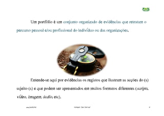 Um portfólio é um conjunto organizado de evidências que retratam o
percurso pessoal e/ou profissional do indivíduo ou das organizações.




            Entende-se aqui por evidências os registos que ilustram as acções do (s)
sujeito (s) e que podem ser apresentados em muitos formatos diferentes (scripts,
vídeo, imagem, áudio, etc).
     www.joaoleal.net                 Formador: João José Leal                         3
 