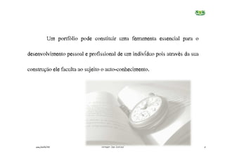 Um portfólio pode constituir uma ferramenta essencial para o

desenvolvimento pessoal e profissional de um indivíduo pois através da sua

construção ele faculta ao sujeito o auto-conhecimento.




   www.joaoleal.net                 Formador: João José Leal                  5
 