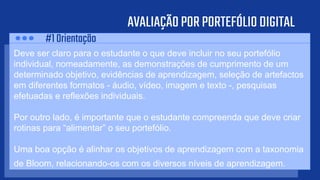 AVALIAÇÃOPORPORTEFÓLIODIGITAL
Deve ser claro para o estudante o que deve incluir no seu portefólio
individual, nomeadamente, as demonstrações de cumprimento de um
determinado objetivo, evidências de aprendizagem, seleção de artefactos
em diferentes formatos - áudio, vídeo, imagem e texto -, pesquisas
efetuadas e reflexões individuais.
Por outro lado, é importante que o estudante compreenda que deve criar
rotinas para “alimentar” o seu portefólio.
Uma boa opção é alinhar os objetivos de aprendizagem com a taxonomia
de Bloom, relacionando-os com os diversos níveis de aprendizagem.
#1Orientação
 