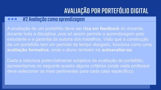 AVALIAÇÃOPORPORTEFÓLIODIGITAL
A avaliação de um portefólio deve ser rica em feedback do docente,
durante toda a disciplina, pois só assim permite a aprendizagem pelo
estudante e a garantia da autoria dos trabalhos. Visto que a construção
de um portefólio tem um período de tempo alargado, funciona como uma
avaliação formativa, onde o aluno também irá autoavaliar-se.
Dada a natureza potencialmente subjetiva da avaliação do portefólio,
apresentamos no seguinte quadro alguns critérios (onde cada professor
deve selecionar os mais pertinentes para cada caso específico):
#2Avaliaçãocomoaprendizagem
 