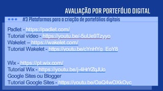 AVALIAÇÃOPORPORTEFÓLIODIGITAL
Padlet - https://padlet.com/
Tutorial vídeo - https://youtu.be/-5uUe9Tzyyo
Wakelet – https://wakelet.com/
Tutorial Wakelet - https://youtu.be/cYnHYg_EoY8
Wix - https://pt.wix.com/
Tutorial Wix - https://youtu.be/j-4HrYZqJUo
Google Sites ou Blogger
Tutorial Google Sites - https://youtu.be/OaQ4wOXkOyc
#3Plataformasparaacriaçãodeportefóliosdigitais
 