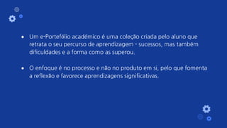 ● Um e-Portefólio académico é uma coleção criada pelo aluno que
retrata o seu percurso de aprendizagem - sucessos, mas também
dificuldades e a forma como as superou.
● O enfoque é no processo e não no produto em si, pelo que fomenta
a reflexão e favorece aprendizagens significativas.
 