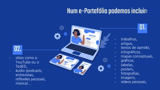 • sítios como o
YouTube ou o
TedED,
• áudio (podcasts,
entrevistas,
reflexões pessoais,
música)...
• trabalhos,
• artigos,
• textos de opinião,
• infográficos,
• mapas conceptuais,
• gráficos,
• tabelas,
• posters,
• fotografias,
• imagens,
• vídeos pessoais,
01.
02.
Nume-Portefóliopodemosincluir:
 