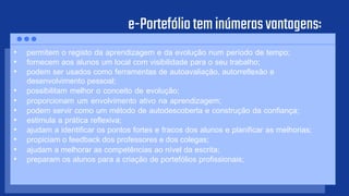 e-Portefólioteminúmerasvantagens:
• permitem o registo da aprendizagem e da evolução num período de tempo;
• fornecem aos alunos um local com visibilidade para o seu trabalho;
• podem ser usados como ferramentas de autoavaliação, autorreflexão e
desenvolvimento pessoal;
• possibilitam melhor o conceito de evolução;
• proporcionam um envolvimento ativo na aprendizagem;
• podem servir como um método de autodescoberta e construção da confiança;
• estimula a prática reflexiva;
• ajudam a identificar os pontos fortes e fracos dos alunos e planificar as melhorias;
• propiciam o feedback dos professores e dos colegas;
• ajudam a melhorar as competências ao nível da escrita;
• preparam os alunos para a criação de portefólios profissionais;
 