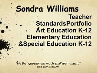 Teacher
      StandardsPortfolio
      Art Education K-12
   Elementary Education
 &Special Education K-12

“He that questioneth much shall learn much.”
              Sir Francis Bacon
 