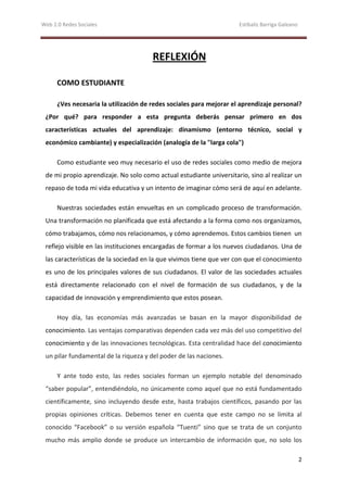 Web 2.0 Redes Sociales                                               Estíbaliz Barriga Galeano




                                       REFLEXIÓN

      COMO ESTUDIANTE

      ¿Ves necesaria la utilización de redes sociales para mejorar el aprendizaje personal?
 ¿Por qué? para responder a esta pregunta deberás pensar primero en dos
 características actuales del aprendizaje: dinamismo (entorno técnico, social y
 económico cambiante) y especialización (analogía de la "larga cola")

      Como estudiante veo muy necesario el uso de redes sociales como medio de mejora
 de mi propio aprendizaje. No solo como actual estudiante universitario, sino al realizar un
 repaso de toda mi vida educativa y un intento de imaginar cómo será de aquí en adelante.

      Nuestras sociedades están envueltas en un complicado proceso de transformación.
 Una transformación no planificada que está afectando a la forma como nos organizamos,
 cómo trabajamos, cómo nos relacionamos, y cómo aprendemos. Estos cambios tienen un
 reflejo visible en las instituciones encargadas de formar a los nuevos ciudadanos. Una de
 las características de la sociedad en la que vivimos tiene que ver con que el conocimiento
 es uno de los principales valores de sus ciudadanos. El valor de las sociedades actuales
 está directamente relacionado con el nivel de formación de sus ciudadanos, y de la
 capacidad de innovación y emprendimiento que estos posean.

      Hoy día, las economías más avanzadas se basan en la mayor disponibilidad de
 conocimiento. Las ventajas comparativas dependen cada vez más del uso competitivo del
 conocimiento y de las innovaciones tecnológicas. Esta centralidad hace del conocimiento
 un pilar fundamental de la riqueza y del poder de las naciones.

      Y ante todo esto, las redes sociales forman un ejemplo notable del denominado
 “saber popular”, entendiéndolo, no únicamente como aquel que no está fundamentado
 científicamente, sino incluyendo desde este, hasta trabajos científicos, pasando por las
 propias opiniones críticas. Debemos tener en cuenta que este campo no se limita al
 conocido “Facebook” o su versión española “Tuenti” sino que se trata de un conjunto
 mucho más amplio donde se produce un intercambio de información que, no solo los

                                                                                                 2
 