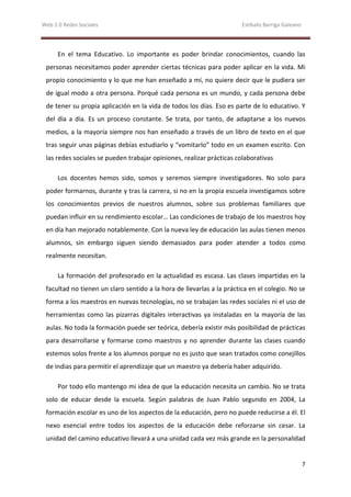 Web 2.0 Redes Sociales                                                 Estíbaliz Barriga Galeano




      En el tema Educativo. Lo importante es poder brindar conocimientos, cuando las
 personas necesitamos poder aprender ciertas técnicas para poder aplicar en la vida. Mi
 propio conocimiento y lo que me han enseñado a mí, no quiere decir que le pudiera ser
 de igual modo a otra persona. Porqué cada persona es un mundo, y cada persona debe
 de tener su propia aplicación en la vida de todos los días. Eso es parte de lo educativo. Y
 del día a día. Es un proceso constante. Se trata, por tanto, de adaptarse a los nuevos
 medios, a la mayoría siempre nos han enseñado a través de un libro de texto en el que
 tras seguir unas páginas debías estudiarlo y “vomitarlo” todo en un examen escrito. Con
 las redes sociales se pueden trabajar opiniones, realizar prácticas colaborativas

      Los docentes hemos sido, somos y seremos siempre investigadores. No solo para
 poder formarnos, durante y tras la carrera, si no en la propia escuela investigamos sobre
 los conocimientos previos de nuestros alumnos, sobre sus problemas familiares que
 puedan influir en su rendimiento escolar… Las condiciones de trabajo de los maestros hoy
 en día han mejorado notablemente. Con la nueva ley de educación las aulas tienen menos
 alumnos, sin embargo siguen siendo demasiados para poder atender a todos como
 realmente necesitan.

      La formación del profesorado en la actualidad es escasa. Las clases impartidas en la
 facultad no tienen un claro sentido a la hora de llevarlas a la práctica en el colegio. No se
 forma a los maestros en nuevas tecnologías, no se trabajan las redes sociales ni el uso de
 herramientas como las pizarras digitales interactivas ya instaladas en la mayoría de las
 aulas. No toda la formación puede ser teórica, debería existir más posibilidad de prácticas
 para desarrollarse y formarse como maestros y no aprender durante las clases cuando
 estemos solos frente a los alumnos porque no es justo que sean tratados como conejillos
 de indias para permitir el aprendizaje que un maestro ya debería haber adquirido.

      Por todo ello mantengo mi idea de que la educación necesita un cambio. No se trata
 solo de educar desde la escuela. Según palabras de Juan Pablo segundo en 2004, La
 formación escolar es uno de los aspectos de la educación, pero no puede reducirse a él. El
 nexo esencial entre todos los aspectos de la educación debe reforzarse sin cesar. La
 unidad del camino educativo llevará a una unidad cada vez más grande en la personalidad


                                                                                                   7
 