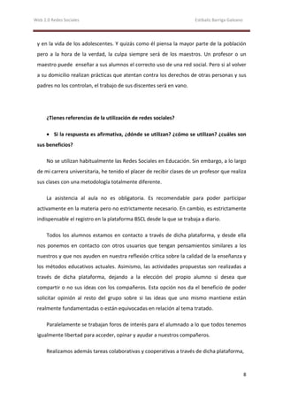 Web 2.0 Redes Sociales                                                 Estíbaliz Barriga Galeano




 y en la vida de los adolescentes. Y quizás como él piensa la mayor parte de la población
 pero a la hora de la verdad, la culpa siempre será de los maestros. Un profesor o un
 maestro puede enseñar a sus alumnos el correcto uso de una red social. Pero si al volver
 a su domicilio realizan prácticas que atentan contra los derechos de otras personas y sus
 padres no los controlan, el trabajo de sus discentes será en vano.




      ¿Tienes referencias de la utilización de redes sociales?

      • Si la respuesta es afirmativa, ¿dónde se utilizan? ¿cómo se utilizan? ¿cuáles son
 sus beneficios?

      No se utilizan habitualmente las Redes Sociales en Educación. Sin embargo, a lo largo
 de mi carrera universitaria, he tenido el placer de recibir clases de un profesor que realiza
 sus clases con una metodología totalmente diferente.

      La asistencia al aula no es obligatoria. Es recomendable para poder participar
 activamente en la materia pero no estrictamente necesario. En cambio, es estrictamente
 indispensable el registro en la plataforma BSCL desde la que se trabaja a diario.

      Todos los alumnos estamos en contacto a través de dicha plataforma, y desde ella
 nos ponemos en contacto con otros usuarios que tengan pensamientos similares a los
 nuestros y que nos ayuden en nuestra reflexión crítica sobre la calidad de la enseñanza y
 los métodos educativos actuales. Asimismo, las actividades propuestas son realizadas a
 través de dicha plataforma, dejando a la elección del propio alumno si desea que
 compartir o no sus ideas con los compañeros. Esta opción nos da el beneficio de poder
 solicitar opinión al resto del grupo sobre si las ideas que uno mismo mantiene están
 realmente fundamentadas o están equivocadas en relación al tema tratado.

      Paralelamente se trabajan foros de interés para el alumnado a lo que todos tenemos
 igualmente libertad para acceder, opinar y ayudar a nuestros compañeros.

      Realizamos además tareas colaborativas y cooperativas a través de dicha plataforma,



                                                                                                   8
 