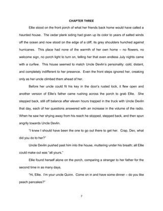CHAPTER THREE

      Ellie stood on the front porch of what her friends back home would have called a

haunted house. The cedar plank siding had given up its color to years of salted winds

off the ocean and now stood on the edge of a cliff, its grey shoulders hunched against

hurricanes. This place had none of the warmth of her own home – no flowers, no

welcome sign, no porch light to turn on, telling her that even endless July nights came

with a curfew. This house seemed to match Uncle Devlin’s personality: cold, distant,

and completely indifferent to her presence. Even the front steps ignored her, creaking

only as her uncle climbed them ahead of her.

      Before her uncle could fit his key in the door’s rusted lock, it flew open and

another version of Ellie’s father came rushing across the porch to grab Ellie.      She

stepped back, still off balance after eleven hours trapped in the truck with Uncle Devlin

that day, each of her questions answered with an increase in the volume of the radio.

When he saw her shying away from his reach he stopped, stepped back, and then spun

angrily towards Uncle Devlin.

      ―I knew I should have been the one to go out there to get her. Crap, Dev, what

did you do to her?‖

      Uncle Devlin pushed past him into the house, muttering under his breath; all Ellie

could make out was ―all yours.‖

      Ellie found herself alone on the porch, comparing a stranger to her father for the

second time in as many days.

      ―Hi, Ellie. I’m your uncle Quinn. Come on in and have some dinner – do you like

peach pancakes?‖



                                           7
 