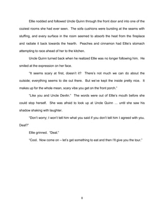 Ellie nodded and followed Uncle Quinn through the front door and into one of the

coziest rooms she had ever seen. The sofa cushions were bursting at the seams with

stuffing, and every surface in the room seemed to absorb the heat from the fireplace

and radiate it back towards the hearth. Peaches and cinnamon had Ellie’s stomach

attempting to race ahead of her to the kitchen.

         Uncle Quinn turned back when he realized Ellie was no longer following him. He

smiled at the expression on her face.

         ―It seems scary at first, doesn’t it?     There’s not much we can do about the

outside; everything seems to die out there. But we’ve kept the inside pretty nice. It

makes up for the whole mean, scary vibe you get on the front porch.‖

         ―Like you and Uncle Devlin.‖ The words were out of Ellie’s mouth before she

could stop herself. She was afraid to look up at Uncle Quinn … until she saw his

shadow shaking with laughter.

         ―Don’t worry; I won’t tell him what you said if you don’t tell him I agreed with you.

Deal?‖

         Ellie grinned. ―Deal.‖

         ―Cool. Now come on – let’s get something to eat and then I’ll give you the tour.‖




                                               8
 