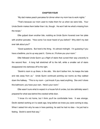 CHAPTER FOUR

       ―My dad makes peach pancakes for dinner when my mom has to work nights.‖

       ―That’s because our mom used to make them for us when we were kids. Your

Uncle Devlin makes them better than I do, though. He won’t tell me what’s missing from

the recipe.‖

       Ellie gulped down another bite, nodding as Uncle Quinn hovered over her plate

with another pancake. ―How come I’ve never heard of you before? Why didn’t my dad

ever talk about you?‖

       ―Good questions. But here’s the thing. It’s almost midnight. I’m guessing if you

have a bedtime, you’re up way past it. Come on, I’ll show you your room.‖

       Ellie followed Uncle Quinn up a flight of stairs that curved their way unevenly to

the second floor. A long hall stretched off to the left, while a smaller set of stairs

disappeared into darkness off to the right.

       ―Devlin’s room is up there, in the attic. We don’t bother him, he keeps the bats

and rats away from us.‖ Uncle Quinn continued pointing out rooms as they walked

down the hallway. ―This is my room – just knock if you need anything. Dev and I share

this bathroom; you have your own. Here’s your room.‖

       Ellie wasn’t sure what to expect in a house full of uncles, but she definitely wasn’t

prepared for what was behind the cracked white door.

       ―I know it’s not home, but I think you’ll be comfortable here. It was strange.

Devlin started working on it a week ago, long before we knew you were coming to stay.

When I asked him why he was in here painting, he said he had no idea – he just had a

feeling. Devlin’s weird that way.‖



                                              9
 