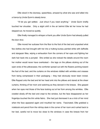 Ellie stood in the doorway, speechless, amazed by what she saw and lulled into

a trance by Uncle Quinn’s steady tenor.

      ―I’ll let you get settled. Just shout if you need anything.‖ Uncle Quinn briefly

touched her shoulder. Only a slight shift in the air behind Ellie let her know he had

stepped out, he moved so quietly.

      Ellie finally managed to whisper a thank you after Uncle Quinn had already pulled

the door shut.

      Ellie moved her suitcase from the floor to the foot of the bed and unpacked what

few clothes she had brought with her into a hulking bureau painted white with daffodils

and stargazer lilies, wiping a exhaustion from the corners of her eyes and fighting her

dark hair back into a ponytail. She smiled as she noticed the details around the room

her mother would never have overlooked – the tags on the pillows sticking out of the

open ends of the pillowcases; the comforter spread out with the flowers pointing toward

the foot of the bed; and the curtains on the windows riddled with wrinkles and creases

from being compressed in their packaging – they had obviously never been ironed.

Ellie flopped onto the bed and let her head sink into the pillows and stared at the sheer

curtains, thinking of her mom and watching as they danced in the breeze. She gasped

when her eyes met those of the face looking out at her from among the wrinkles. Ellie

crawled slowly off the bed and crept to the window, but the face disappeared as her

fingertips touched the thin white fabric. She had just dismissed it as a trick of her mind

when the face appeared again and mouthed her name. Fascinated, Ellie grabbed a

notebook and pencil from the roll-top desk in the corner of her room and rushed back to

her bed, careful not to move too close to the windows in case the breeze from her



                                           10
 