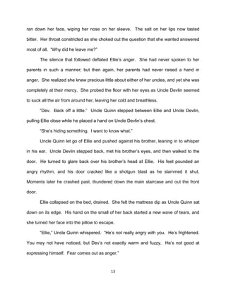 ran down her face, wiping her nose on her sleeve. The salt on her lips now tasted

bitter. Her throat constricted as she choked out the question that she wanted answered

most of all. ―Why did he leave me?‖

        The silence that followed deflated Ellie’s anger. She had never spoken to her

parents in such a manner; but then again, her parents had never raised a hand in

anger. She realized she knew precious little about either of her uncles, and yet she was

completely at their mercy. She probed the floor with her eyes as Uncle Devlin seemed

to suck all the air from around her, leaving her cold and breathless.

        ―Dev. Back off a little.‖ Uncle Quinn stepped between Ellie and Uncle Devlin,

pulling Ellie close while he placed a hand on Uncle Devlin’s chest.

        ―She’s hiding something. I want to know what.‖

        Uncle Quinn let go of Ellie and pushed against his brother, leaning in to whisper

in his ear. Uncle Devlin stepped back, met his brother’s eyes, and then walked to the

door. He turned to glare back over his brother’s head at Ellie. His feet pounded an

angry rhythm, and his door cracked like a shotgun blast as he slammed it shut.

Moments later he crashed past, thundered down the main staircase and out the front

door.

        Ellie collapsed on the bed, drained. She felt the mattress dip as Uncle Quinn sat

down on its edge. His hand on the small of her back started a new wave of tears, and

she turned her face into the pillow to escape.

        ―Ellie,‖ Uncle Quinn whispered. ―He’s not really angry with you. He’s frightened.

You may not have noticed, but Dev’s not exactly warm and fuzzy. He’s not good at

expressing himself. Fear comes out as anger.‖



                                            13
 
