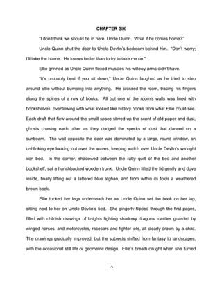 CHAPTER SIX

      ―I don’t think we should be in here, Uncle Quinn. What if he comes home?‖

      Uncle Quinn shut the door to Uncle Devlin’s bedroom behind him. ―Don’t worry;

I’ll take the blame. He knows better than to try to take me on.‖

      Ellie grinned as Uncle Quinn flexed muscles his willowy arms didn’t have.

      ―It’s probably best if you sit down,‖ Uncle Quinn laughed as he tried to step

around Ellie without bumping into anything. He crossed the room, tracing his fingers

along the spines of a row of books. All but one of the room’s walls was lined with

bookshelves, overflowing with what looked like history books from what Ellie could see.

Each draft that flew around the small space stirred up the scent of old paper and dust,

ghosts chasing each other as they dodged the specks of dust that danced on a

sunbeam. The wall opposite the door was dominated by a large, round window, an

unblinking eye looking out over the waves, keeping watch over Uncle Devlin’s wrought

iron bed.   In the corner, shadowed between the ratty quilt of the bed and another

bookshelf, sat a hunchbacked wooden trunk. Uncle Quinn lifted the lid gently and dove

inside, finally lifting out a tattered blue afghan, and from within its folds a weathered

brown book.

      Ellie tucked her legs underneath her as Uncle Quinn set the book on her lap,

sitting next to her on Uncle Devlin’s bed. She gingerly flipped through the first pages,

filled with childish drawings of knights fighting shadowy dragons, castles guarded by

winged horses, and motorcycles, racecars and fighter jets, all clearly drawn by a child.

The drawings gradually improved, but the subjects shifted from fantasy to landscapes,

with the occasional still life or geometric design. Ellie’s breath caught when she turned



                                            15
 