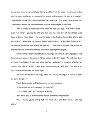 a page and found a woman’s face staring up at her from the paper. As she got further

into the book, she began to recognize the people on the pages; the lines and curves in

Uncle Devlin’s book mirrored those in her own notebook. She finally remembered that

Uncle Quinn was on the bed beside her, and she met his eyes in confusion.

       ―This is Devlin’s sketchbook from when he was your age. We all had them –

even your father. Devlin’s the only one that kept his. But they all have those same

faces in them. Your father – he saw the faces in the frost on his window after a late

spring storm. Devlin saw his first in a drying mud puddle on the driveway. I saw mine in

the bark of an old oak tree where we grew up.‖ Uncle Quinn stopped Ellie’s hand as

she reached the end of the drawings and began flipping blank pages.

       ―We never told each other about our drawings; we were all worried people would

think we were crazy.‖ He grinned. ―Well, crazier, in Devlin’s case. We just drew them

and kept them hidden. It was your father that first mentioned his drawings, after he had

married your mother. In fact, it was when she was pregnant with you. That was when

your father started to see the faces again.‖

       ―Why was Uncle Devlin so angry when he saw my drawings? If you’ve all seen

the same things …‖

       Uncle Quinn waited for Ellie to answer her own question.

       ―It has something to do with why my mom left.‖

       ―I don’t know, Ellie. But I think you’re wrong.‖

       ―You mean it’s just a coincidence that we drew the same people?‖

       ―No. I meant you’re wrong that your mom left. She didn’t leave. She was

taken.‖



                                               16
 