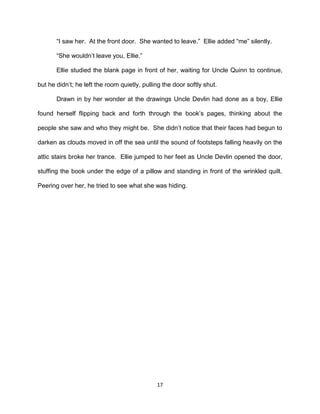 ―I saw her. At the front door. She wanted to leave.‖ Ellie added ―me‖ silently.

       ―She wouldn’t leave you, Ellie.‖

       Ellie studied the blank page in front of her, waiting for Uncle Quinn to continue,

but he didn’t; he left the room quietly, pulling the door softly shut.

       Drawn in by her wonder at the drawings Uncle Devlin had done as a boy, Ellie

found herself flipping back and forth through the book’s pages, thinking about the

people she saw and who they might be. She didn’t notice that their faces had begun to

darken as clouds moved in off the sea until the sound of footsteps falling heavily on the

attic stairs broke her trance. Ellie jumped to her feet as Uncle Devlin opened the door,

stuffing the book under the edge of a pillow and standing in front of the wrinkled quilt.

Peering over her, he tried to see what she was hiding.




                                              17
 
