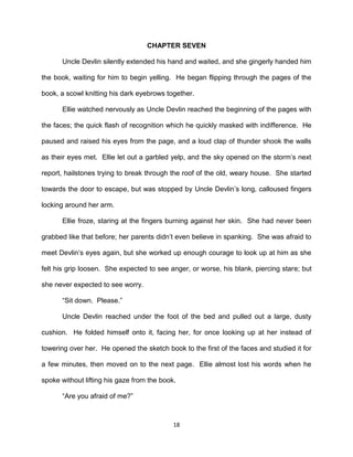 CHAPTER SEVEN

      Uncle Devlin silently extended his hand and waited, and she gingerly handed him

the book, waiting for him to begin yelling. He began flipping through the pages of the

book, a scowl knitting his dark eyebrows together.

      Ellie watched nervously as Uncle Devlin reached the beginning of the pages with

the faces; the quick flash of recognition which he quickly masked with indifference. He

paused and raised his eyes from the page, and a loud clap of thunder shook the walls

as their eyes met. Ellie let out a garbled yelp, and the sky opened on the storm’s next

report, hailstones trying to break through the roof of the old, weary house. She started

towards the door to escape, but was stopped by Uncle Devlin’s long, calloused fingers

locking around her arm.

      Ellie froze, staring at the fingers burning against her skin. She had never been

grabbed like that before; her parents didn’t even believe in spanking. She was afraid to

meet Devlin’s eyes again, but she worked up enough courage to look up at him as she

felt his grip loosen. She expected to see anger, or worse, his blank, piercing stare; but

she never expected to see worry.

      ―Sit down. Please.‖

      Uncle Devlin reached under the foot of the bed and pulled out a large, dusty

cushion. He folded himself onto it, facing her, for once looking up at her instead of

towering over her. He opened the sketch book to the first of the faces and studied it for

a few minutes, then moved on to the next page. Ellie almost lost his words when he

spoke without lifting his gaze from the book.

      ―Are you afraid of me?‖



                                            18
 