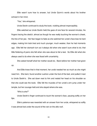 Ellie wasn’t sure how to answer, but Uncle Quinn’s words about his brother

echoed in her mind.

        ―Yes,‖ she whispered.

        Uncle Devlin continued to study the book, nodding almost imperceptibly.

        Ellie watched as Uncle Devlin held the gaze of one face for several minutes, his

fingers tracing the sketch, almost as though he was really touching the woman’s cheek,

the line of her jaw. Her fear began to fade as she watched her uncle’s face lose its hard

edges, making him look tired and much younger, much weaker, than he had moments

ago. Ellie felt her stomach turn as it always did when she wasn’t sure what to do; that

little fluttering of panic she felt when she was about to fail a test. So Ellie did what she

always used to do when she was faced with uncertainty.

        She asked herself what her mother would do. Back before her mother had given

up.

        And Ellie knew that in that moment, her uncle needed her as much as she might

need him. She bent, found another cushion under the foot of the bed, and pulled it next

to Uncle Devlin’s. She sat down next to him and rested her head on his shoulder so

that she could see the book. Ellie felt the muscles of her uncle’s arm jump under her

temple, but her courage held and she stayed where she was.

        ―Who is she?‖

        Uncle Devlin’s finger continued to touch the woman’s face, pausing softly on her
lips.

        Ellie’s patience was rewarded with an answer from her uncle, whispered so softly

it was almost lost under the sound of the rain on the attic roof.




                                             19
 
