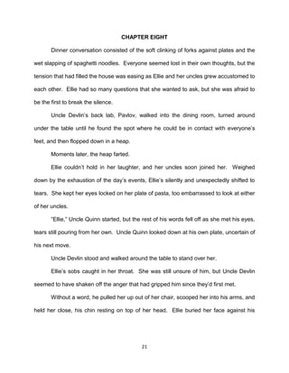 CHAPTER EIGHT

       Dinner conversation consisted of the soft clinking of forks against plates and the

wet slapping of spaghetti noodles. Everyone seemed lost in their own thoughts, but the

tension that had filled the house was easing as Ellie and her uncles grew accustomed to

each other. Ellie had so many questions that she wanted to ask, but she was afraid to

be the first to break the silence.

       Uncle Devlin’s back lab, Pavlov, walked into the dining room, turned around

under the table until he found the spot where he could be in contact with everyone’s

feet, and then flopped down in a heap.

       Moments later, the heap farted.

       Ellie couldn’t hold in her laughter, and her uncles soon joined her. Weighed

down by the exhaustion of the day’s events, Ellie’s silently and unexpectedly shifted to

tears. She kept her eyes locked on her plate of pasta, too embarrassed to look at either

of her uncles.

       ―Ellie,‖ Uncle Quinn started, but the rest of his words fell off as she met his eyes,

tears still pouring from her own. Uncle Quinn looked down at his own plate, uncertain of

his next move.

       Uncle Devlin stood and walked around the table to stand over her.

       Ellie’s sobs caught in her throat. She was still unsure of him, but Uncle Devlin

seemed to have shaken off the anger that had gripped him since they’d first met.

       Without a word, he pulled her up out of her chair, scooped her into his arms, and

held her close, his chin resting on top of her head. Ellie buried her face against his




                                            21
 