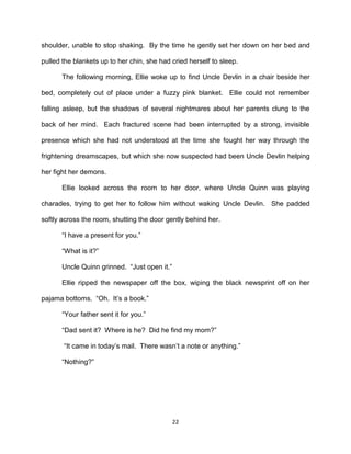 shoulder, unable to stop shaking. By the time he gently set her down on her bed and

pulled the blankets up to her chin, she had cried herself to sleep.

       The following morning, Ellie woke up to find Uncle Devlin in a chair beside her

bed, completely out of place under a fuzzy pink blanket. Ellie could not remember

falling asleep, but the shadows of several nightmares about her parents clung to the

back of her mind. Each fractured scene had been interrupted by a strong, invisible

presence which she had not understood at the time she fought her way through the

frightening dreamscapes, but which she now suspected had been Uncle Devlin helping

her fight her demons.

       Ellie looked across the room to her door, where Uncle Quinn was playing

charades, trying to get her to follow him without waking Uncle Devlin. She padded

softly across the room, shutting the door gently behind her.

       ―I have a present for you.‖

       ―What is it?‖

       Uncle Quinn grinned. ―Just open it.‖

       Ellie ripped the newspaper off the box, wiping the black newsprint off on her

pajama bottoms. ―Oh. It’s a book.‖

       ―Your father sent it for you.‖

       ―Dad sent it? Where is he? Did he find my mom?‖

       ―It came in today’s mail. There wasn’t a note or anything.‖

       ―Nothing?‖




                                              22
 