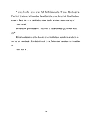 ―I know, it sucks – crap, forget that. I didn’t say sucks. Or crap. Stop laughing.

What I’m trying to say is I know that it’s not fair to be going through all this without any

answers. Read the book; it will help prepare you for what we have to teach you.‖

        ―Teach me?‖

        Uncle Quinn grinned at Ellie. ―You want to be able to help your father, don’t

you?‖

        Ellie’s heart sped up at the thought of being able to do something, anything, to

help get her mom back. She started to ask Uncle Quinn more questions but he cut her

off.

        ―Just read it.‖




                                              23
 