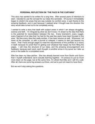 PERSONAL REFLECTION ON “THE FACE IN THE CURTAINS”

This story has wanted to be written for a long time. After several years of intentions to
start, I decided to use the concept for our class this semester. Of course it immediately
began to stretch into areas that are way outside my comfort zone, in part thanks to the
amazing feedback, and in part because I realized what I thought was the direction the
story would take turned out to be completely wrong.

I wanted to write a story that dealt with subject areas in which I am always struggling:
science and faith. I’m intrigued by what we don’t know; I’m drawn to the idea that there
is the potential for reconciliation between the two. Every brainstorm, every nugget,
every fragment of an idea that I’ve had for the past few years have been focused in this
area. But like every idea that really excites, it has been elusive as well. Whenever I sit
down at the computer, or with a journal or notepad, it seems to dart just beyond my
reach. That I have enough pages to meet the requirements of this portfolio is a victory
in itself, because it’s proof that I’m getting over whatever fear keeps me from filling the
pages. I will miss the structure of our class, and the amazing encouragement and
feedback, because each word, each thought, is another arrow in my quiver as I take up
arms in the battle for a completed novel.

Ellie has been my idea-catcher. She has already learned more from Devlin and Quinn
than I myself understand; we’re actually learning together. I’m anxious to put so much
more down on the page, but at the same time, I’m afraid that Ellie and I will hit a wall.
After all, there are some big answers out there, and we’re just not meant to have them.

But we won’t stop asking the questions.




                                            24
 