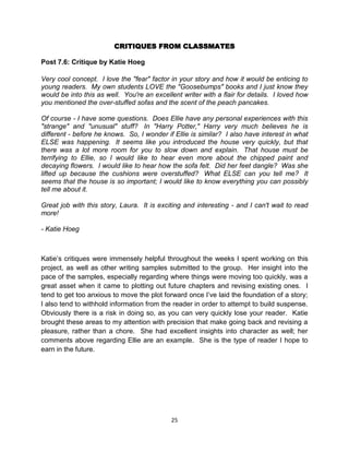 CRITIQUES FROM CLASSMATES

Post 7.6: Critique by Katie Hoeg

Very cool concept. I love the "fear" factor in your story and how it would be enticing to
young readers. My own students LOVE the "Goosebumps" books and I just know they
would be into this as well. You're an excellent writer with a flair for details. I loved how
you mentioned the over-stuffed sofas and the scent of the peach pancakes.

Of course - I have some questions. Does Ellie have any personal experiences with this
"strange" and "unusual" stuff? In "Harry Potter," Harry very much believes he is
different - before he knows. So, I wonder if Ellie is similar? I also have interest in what
ELSE was happening. It seems like you introduced the house very quickly, but that
there was a lot more room for you to slow down and explain. That house must be
terrifying to Ellie, so I would like to hear even more about the chipped paint and
decaying flowers. I would like to hear how the sofa felt. Did her feet dangle? Was she
lifted up because the cushions were overstuffed? What ELSE can you tell me? It
seems that the house is so important; I would like to know everything you can possibly
tell me about it.

Great job with this story, Laura. It is exciting and interesting - and I can't wait to read
more!

- Katie Hoeg



Katie’s critiques were immensely helpful throughout the weeks I spent working on this
project, as well as other writing samples submitted to the group. Her insight into the
pace of the samples, especially regarding where things were moving too quickly, was a
great asset when it came to plotting out future chapters and revising existing ones. I
tend to get too anxious to move the plot forward once I’ve laid the foundation of a story;
I also tend to withhold information from the reader in order to attempt to build suspense.
Obviously there is a risk in doing so, as you can very quickly lose your reader. Katie
brought these areas to my attention with precision that make going back and revising a
pleasure, rather than a chore. She had excellent insights into character as well; her
comments above regarding Ellie are an example. She is the type of reader I hope to
earn in the future.




                                            25
 