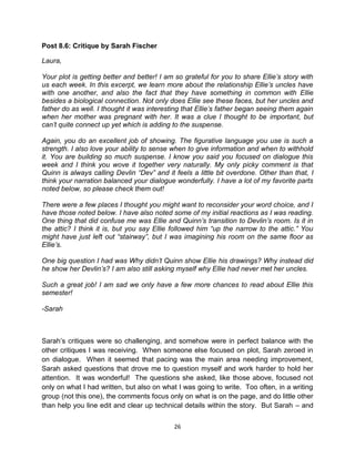 Post 8.6: Critique by Sarah Fischer

Laura,

Your plot is getting better and better! I am so grateful for you to share Ellie’s story with
us each week. In this excerpt, we learn more about the relationship Ellie’s uncles have
with one another, and also the fact that they have something in common with Ellie
besides a biological connection. Not only does Ellie see these faces, but her uncles and
father do as well. I thought it was interesting that Ellie’s father began seeing them again
when her mother was pregnant with her. It was a clue I thought to be important, but
can’t quite connect up yet which is adding to the suspense.

Again, you do an excellent job of showing. The figurative language you use is such a
strength. I also love your ability to sense when to give information and when to withhold
it. You are building so much suspense. I know you said you focused on dialogue this
week and I think you wove it together very naturally. My only picky comment is that
Quinn is always calling Devlin “Dev” and it feels a little bit overdone. Other than that, I
think your narration balanced your dialogue wonderfully. I have a lot of my favorite parts
noted below, so please check them out!

There were a few places I thought you might want to reconsider your word choice, and I
have those noted below. I have also noted some of my initial reactions as I was reading.
One thing that did confuse me was Ellie and Quinn’s transition to Devlin’s room. Is it in
the attic? I think it is, but you say Ellie followed him “up the narrow to the attic.” You
might have just left out “stairway”, but I was imagining his room on the same floor as
Ellie’s.

One big question I had was Why didn’t Quinn show Ellie his drawings? Why instead did
he show her Devlin’s? I am also still asking myself why Ellie had never met her uncles.

Such a great job! I am sad we only have a few more chances to read about Ellie this
semester!

-Sarah



Sarah’s critiques were so challenging, and somehow were in perfect balance with the
other critiques I was receiving. When someone else focused on plot, Sarah zeroed in
on dialogue. When it seemed that pacing was the main area needing improvement,
Sarah asked questions that drove me to question myself and work harder to hold her
attention. It was wonderful! The questions she asked, like those above, focused not
only on what I had written, but also on what I was going to write. Too often, in a writing
group (not this one), the comments focus only on what is on the page, and do little other
than help you line edit and clear up technical details within the story. But Sarah – and


                                            26
 