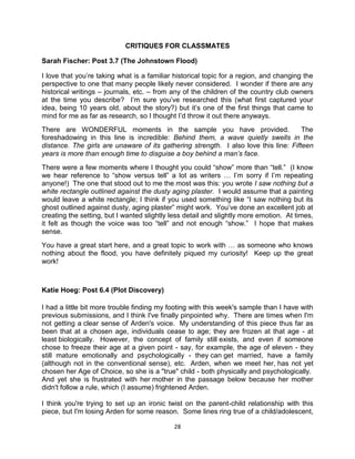 CRITIQUES FOR CLASSMATES

Sarah Fischer: Post 3.7 (The Johnstown Flood)

I love that you’re taking what is a familiar historical topic for a region, and changing the
perspective to one that many people likely never considered. I wonder if there are any
historical writings – journals, etc. – from any of the children of the country club owners
at the time you describe? I’m sure you’ve researched this (what first captured your
idea, being 10 years old, about the story?) but it’s one of the first things that came to
mind for me as far as research, so I thought I’d throw it out there anyways.
There are WONDERFUL moments in the sample you have provided.                          The
foreshadowing in this line is incredible: Behind them, a wave quietly swells in the
distance. The girls are unaware of its gathering strength. I also love this line: Fifteen
years is more than enough time to disguise a boy behind a man’s face.
There were a few moments where I thought you could ―show‖ more than ―tell.‖ (I know
we hear reference to ―show versus tell‖ a lot as writers … I’m sorry if I’m repeating
anyone!) The one that stood out to me the most was this: you wrote I saw nothing but a
white rectangle outlined against the dusty aging plaster. I would assume that a painting
would leave a white rectangle; I think if you used something like ―I saw nothing but its
ghost outlined against dusty, aging plaster‖ might work. You’ve done an excellent job at
creating the setting, but I wanted slightly less detail and slightly more emotion. At times,
it felt as though the voice was too ―tell‖ and not enough ―show.‖ I hope that makes
sense.
You have a great start here, and a great topic to work with … as someone who knows
nothing about the flood, you have definitely piqued my curiosity! Keep up the great
work!



Katie Hoeg: Post 6.4 (Plot Discovery)

I had a little bit more trouble finding my footing with this week's sample than I have with
previous submissions, and I think I've finally pinpointed why. There are times when I'm
not getting a clear sense of Arden's voice. My understanding of this piece thus far as
been that at a chosen age, individuals cease to age; they are frozen at that age - at
least biologically. However, the concept of family still exists, and even if someone
chose to freeze their age at a given point - say, for example, the age of eleven - they
still mature emotionally and psychologically - they can get married, have a family
(although not in the conventional sense), etc. Arden, when we meet her, has not yet
chosen her Age of Choice, so she is a "true" child - both physically and psychologically.
And yet she is frustrated with her mother in the passage below because her mother
didn't follow a rule, which (I assume) frightened Arden.

I think you're trying to set up an ironic twist on the parent-child relationship with this
piece, but I'm losing Arden for some reason. Some lines ring true of a child/adolescent,

                                            28
 