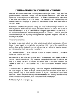 PERSONAL PHILOSOPHY OF CHILDREN’S LITERATURE

When we first started this course, I hadn’t given much thought to what I loved about the
genre of children’s literature; I simply knew that if given the choice, I spent what few
hours I had for reading on young adult fiction. The books I chose seemed to ask so little
of me while they offered so much in return. The pretension and inaccessibility that
seem to creep into the pages of ―grown-up‖ fiction seem to look down their nose as
children’s books.

As someone who has always loved writing, but never really challenged herself to put
forth any serious effort in any one project, I made the decision to pursue this course as
a source of discipline to try to get started on writing the type of book I love to read. I
had spent a few semesters in Penn State’s program on Children’s Literature, and I felt
comfortable enough with my ability to recognize what is good in the genre to be able to
begin my own project.

I’m so naïve sometimes.

Being able to appreciate talent, and being able to imitate talent, are two very different
things. I found myself cowering in the corners into which I had written myself; I was
anxious about getting feedback from my writing group as I felt out of practice, clumsy,
and intimidated by what I was seeing from others.

But I powered through. I faced down the monster, and I won the battle … simply by
putting pen to paper and trying.

Because after all, this is the beauty of the genre. When we read these books, we are all
children. We are Harry Potter, Lucy Pevensie, Katniss Everdeen, Meg Murray; we are
none of us perfect, yet all of us heroes. We simply have to find within ourselves the
courage to show up; to trust ourselves, and to take that first step, wherever it might
lead.

I’ll never feel that I’ve gotten everything I can out of the genre of Children’s Literature; I
will never outgrow it. There is always something new to learn about myself; there is
always another story to share with the children in my life. I can travel back in time
whenever I choose, simply by picking up a cherished book and allowing myself to shake
off the burdens of being an adult, even if only for a few hundred pages.

And that is why I will never grow up.




                                             30
 
