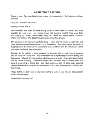A NOTE FROM THE AUTHOR

Praise is nice. Everyone likes to hear praise. I’m no exception. But I also love to hear
criticism.

Okay, so I don’t LOOOOOVE it.

But I try to learn from it.

This semester has been the best writing course I have taken in a while, and quite
possibly the best ever. My writing group had amazing insight; they were both
encouraging and honest, and I walked away each week with a great sense of how to
improve my writing. This doesn’t always happen in writing groups.

The structure of the course was challenging. I came into the course a week late, and
have been out of breath ever since – but in a good way. The assignments were difficult
but productive; the texts were a pleasure to read; and there was an enthusiasm on the
message boards that was contagious.

Typically, by the last two or three weeks of the semester, I have grown tired of a course
and am ready for it to be over. And while I still have a slight measure of that feeling with
this course – after all, it’s nice to have a break once in a while! – I am also disappointed
that the course is ending. I have more story to tell; I still need help in knowing when that
story is succeeding or failing. But I also have confidence that I’m a few steps closer to
being able to tell that story with some measure of success, and I owe that confidence to
this course.

I hope that I have been able to return that feeling to some of you. We are all successful
writers this semester.

Congratulations everyone!




                                            31
 