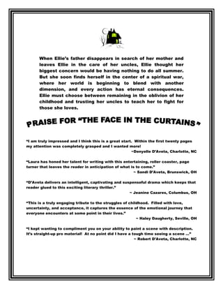 When Ellie’s father disappears in search of her mother and
      leaves Ellie in the care of her uncles, Ellie thought her
      biggest concern would be having nothing to do all summer.
      But she soon finds herself in the center of a spiritual war,
      where her world is beginning to blend with another
      dimension, and every action has eternal consequences.
      Ellie must choose between remaining in the oblivion of her
      childhood and trusting her uncles to teach her to fight for
      those she loves.




“I am truly impressed and I think this is a great start. Within the first twenty pages
my attention was completely grasped and I wanted more!
                                                       ~Denyelle D’Aveta, Charlotte, NC

“Laura has honed her talent for writing with this entertaining, roller coaster, page
turner that leaves the reader in anticipation of what is to come.”
                                                        ~ Sandi D’Aveta, Brunswick, OH

“D’Aveta delivers an intelligent, captivating and suspenseful drama which keeps that
reader glued to this exciting literary thriller.”
                                                     ~ Jeanine Cazares, Columbus, OH

“This is a truly engaging tribute to the struggles of childhood. Filled with love,
uncertainty, and acceptance, it captures the essence of the emotional journey that
everyone encounters at some point in their lives.”
                                                          ~ Haley Daugherty, Seville, OH

“I kept wanting to compliment you on your ability to paint a scene with description.
It’s straight-up pro material! At no point did I have a tough time seeing a scene …”
                                                         ~ Robert D’Aveta, Charlotte, NC
 