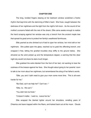 CHAPTER ONE

       The long, knotted fingers clawing at her bedroom window scratched a frantic

rhythm that kept time with the slamming of Ellie’s heart. She froze, caught between the

darkness of her nightmare and the light from the night’s full moon. As the sound of her

mother’s screams faded with the rest of the dream, Ellie came awake enough to realize

the hand scraping against her window was only a branch from the ancient maple tree

that spread its great arms to protect her family’s weathered farmhouse.

       Ellie yawned as she climbed out of bed to open her window, her mind still on her

nightmare. She pulled open the glass, reached out to grab the offending branch, and

snapped it free, letting the gnarled knuckles drop stiffly to the ground below.     She

shivered as the wind picked up and the temperature dipped, a warning that the clear

night sky would not share its stars much longer.

       Ellie grabbed the extra blanket from the foot of her bed, not wanting to lose the

coolness of the breeze against her face. She thought about going to her parents’ room

to talk to her mom about her nightmare, but remembered the sting of her father’s words.

       ―Ellie, you and I both need to give your mom some more time. This is all even

harder for her.‖

       ―But Dad, can’t we help her? Can’t we—―

       ―Ellie, no. We can’t.‖

       ―You didn’t let me finish.‖

       ―It doesn’t matter. I said no. Leave her be.‖

       Ellie wrapped the blanket tighter around her shoulders, smelling years of

Cheerios and tears trapped within the fibers, and looked back out at the moon. Clouds

                                            1
 