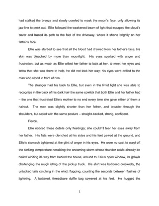 had stalked the breeze and slowly crawled to mask the moon’s face, only allowing its

jaw line to peek out. Ellie followed the weakened beam of light that escaped the cloud’s

cover and traced its path to the foot of the driveway, where it shone brightly on her

father’s face.

       Ellie was startled to see that all the blood had drained from her father’s face; his

skin was bleached by more than moonlight.           His eyes sparked with anger and

frustration, but as much as Ellie willed her father to look at her, to meet her eyes and

know that she was there to help, he did not look her way; his eyes were drilled to the

man who stood in front of him.

       The stranger had his back to Ellie, but even in the timid light she was able to

recognize in the back of his dark hair the same cowlick that both Ellie and her father had

– the one that frustrated Ellie’s mother to no end every time she gave either of them a

haircut.     The man was slightly shorter than her father, and broader through the

shoulders, but stood with the same posture – straight-backed, strong, confident.

       Fierce.

       Ellie noticed these details only fleetingly; she couldn’t tear her eyes away from

her father. His fists were clenched at his sides and his feet pawed at the ground, and

Ellie’s stomach tightened at the glint of anger in his eyes. He wore no coat to ward off

the sinking temperature heralding the oncoming storm whose thunder could already be

heard winding its way from behind the house, around to Ellie’s open window, its growls

challenging the rough idling of the pickup truck. His shirt was buttoned crookedly, the

untucked tails catching in the wind, flapping, counting the seconds between flashes of

lightning.    A battered, threadbare duffle bag cowered at his feet.      He hugged the



                                             2
 