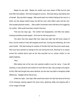 Maybe he was right. Maybe her mother was more aware of Ellie and her dad

than Ellie had realized. She had managed to survive. She kept eating, kept taking care

of herself. She just didn’t engage. Ellie would catch her mother looking at her once in a

while, but she always looked away and left the room when Ellie’s eyes met her own.

She avoided physical contact … Ellie couldn’t remember what it felt like to be hugged by

her mother. Ellie would have been scared if she had.

       That was two days ago. Her mother had disappeared, and Ellie had waited,

knowing something would happen. And now her dad was gone too.

       The storm that had ripped Ellie from sleep last night had left home ahead of

them, but the smell of it was still wrapped around her, burning and refreshing, all in the

same breath. She kept tensing for crashes of thunder that had long since raced away.

She must have seemed so strange to the man driving the truck, flinching for no reason

across the cracked bench seat as the tires pounded out an uneven rhythm on the

patchy highway.

       ―Hey.‖

       Ellie looked over at the man who seemed unable to say her name. It was still

shocking, to see someone who looked so much like her dad, only younger and angrier.

At first, Ellie had thought they were identical, but she was now able to recognize subtle

differences. Daylight will do that for you.

       Unlike the night. Last night, Ellie would have sworn her dad had stood at the foot

of the driveway, leaning against this same truck, gesturing wildly and arguing with a

mirror image of himself.




                                              5
 