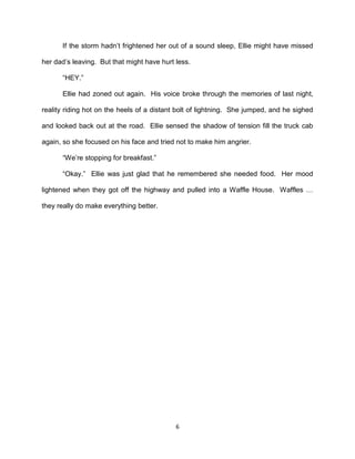 If the storm hadn’t frightened her out of a sound sleep, Ellie might have missed

her dad’s leaving. But that might have hurt less.

      ―HEY.‖

      Ellie had zoned out again. His voice broke through the memories of last night,

reality riding hot on the heels of a distant bolt of lightning. She jumped, and he sighed

and looked back out at the road. Ellie sensed the shadow of tension fill the truck cab

again, so she focused on his face and tried not to make him angrier.

      ―We’re stopping for breakfast.‖

      ―Okay.‖ Ellie was just glad that he remembered she needed food. Her mood

lightened when they got off the highway and pulled into a Waffle House. Waffles …

they really do make everything better.




                                            6
 