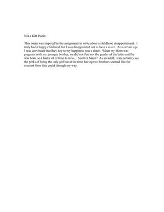 Not a Girl Poem:

This poem was inspired by the assignment to write about a childhood disappointment. I
truly had a happy childhood but I was disappointed not to have a sister. At a certain age,
I was convinced that they key to my happiness was a sister. When my Mom was
pregnant with my younger brother, we did not find out the gender of the baby until he
was born, so I had a lot of time to stew… Scott or Sarah? As an adult, I can certainly see
the perks of being the only girl but at the time having two brothers seemed like the
cruelest blow fate could through my way.
 