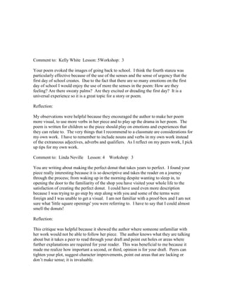 Comment to: Kelly White Lesson: 5Workshop: 3

Your poem evoked the images of going back to school. I think the fourth stanza was
particularly effective because of the use of the senses and the sense of urgency that the
first day of school creates. Due to the fact that there are so many emotions on the first
day of school I would enjoy the use of more the senses in the poem: How are they
feeling? Are there sweaty palms? Are they excited or dreading the first day? It is a
universal experience so it is a great topic for a story or poem.

Reflection:

My observations were helpful because they encouraged the author to make her poem
more visual, to use more verbs in her piece and to play up the drama in her poem. The
poem is written for children so the piece should play on emotions and experiences that
they can relate to. The very things that I recommend to a classmate are considerations for
my own work. I have to remember to include nouns and verbs in my own work instead
of the extraneous adjectives, adverbs and qualifiers. As I reflect on my peers work, I pick
up tips for my own work.

Comment to: Linda Neville      Lesson: 4    Workshop: 3

You are writing about making the perfect donut that takes years to perfect. I found your
piece really interesting because it is so descriptive and takes the reader on a journey
through the process; from waking up in the morning despite wanting to sleep in, to
opening the door to the familiarity of the shop you have visited your whole life to the
satisfaction of creating the perfect donut. I could have used even more description
because I was trying to go step by step along with you and some of the terms were
foreign and I was unable to get a visual. I am not familiar with a proof-box and I am not
sure what 'little square openings' you were referring to. I have to say that I could almost
smell the donuts!

Reflection:

This critique was helpful because it showed the author where someone unfamiliar with
her work would not be able to follow her piece. The author knows what they are talking
about but it takes a peer to read through your draft and point out holes or areas where
further explanations are required for your reader. This was beneficial to me because it
made me realize how important a second, or third, opinion is for your draft. Peers can
tighten your plot, suggest character improvements, point out areas that are lacking or
don‟t make sense; it is invaluable.
 