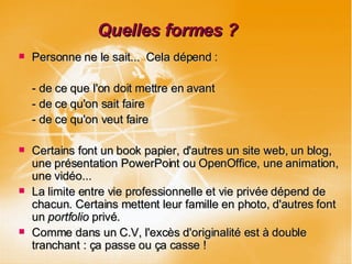 Quelles formes ? Personne ne le sait...  Cela dépend : - de ce que l'on doit mettre en avant - de ce qu'on sait faire - de ce qu'on veut faire Certains font un book papier, d'autres un site web, un blog, une présentation PowerPoint ou OpenOffice, une animation, une vidéo... La limite entre vie professionnelle et vie privée dépend de chacun. Certains mettent leur famille en photo, d'autres font un  portfolio  privé. Comme dans un C.V, l'excès d'originalité est à double tranchant : ça passe ou ça casse ! 