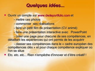 Quelques idées... Ouvrir un compte sur  www.dedeportfolio.com  et  - mettre ces photos - commenter  ses réalisations - faire un petit film de présentation (CV animé)  - faire une présentation interactive avec  PowerPoint - créer une page pour chacune de ses compétences, en détaillant les expériences qui ont permis de les acquérir - classer ses compétences dans le « cadre européen des compétences clés » et pour chaque compétence expliquer où l'on se situe Etc. etc. etc... Rien n’empêche d'innover et d’être créatif ! 