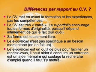 Différences par rapport au C.V. ? Le CV met en avant la formation et les expériences, pas les compétences. Le CV est très « carré ». Le e- portfolio  encourage toutes formes d'originalité, puisqu'il dépend intimement de qui le fait (sur quoi).  Sa forme est totalement libre. Le e- portfolio  n'est pas spécifique à un besoin momentané (on en fait un)  Le e- portfolio  est un outil de plus pour faciliter un rendez-vous, il peut aider à conduire un entretien, est un aide mémoire qui soulage la recherche d'emploi quand il faut s'y mettre... 
