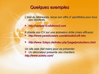 Quelques exemples L’état du Minnesota, lance son offre d’ eportfolios pour tous ses résidents http://sample19.efoliomn2.com Il chante son CV sur une animation drôle (mais efficace) http://www.paradoxware.com/alstudio/cv/fr.htm http://www.3steps.de/index.php?page/productions.html Un site web (fait main) pour se présenter Un décorateur présente ses chantiers http://www.astekz.com/ 