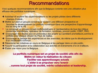 Recommandations Voici quelques recommandations afin que la Belgique s’oriente vers une utilisation plus efficace des portfolios numériques :    Autoriser et soutenir les expérimentations ou les projets pilotes dans différents champs d’intérêt.    Mettre sur pied un groupe-conseil pour soutenir une réflexion prospective et favoriser le développement du portfolio numérique dans une perspective d’apprentissage tout au long de la vie.  La composer un groupe-conseil multidisciplinaire et représentative de tous les milieux concernés( entreprises, opérateur de formation, syndicats, pouvoir public, CSEF, RW).    Encourager des études plus en profondeur des projets qui semblent prometteurs,comme le portfolio pour chaque citoyen du Pays de Galles.    Encourager le partage des expériences et des avancées, de même que le développement d’un vocabulaire commun.    Répertorier les initiatives en cours en Belgique et les partager dans un site public.    Assurer la participation et la collaboration aux activités et événements d’ici et d’ailleurs.    Établir une vision pour la Belgique. Le portfolio numérique est un projet de société utile afin de: Mettre en valeur la réalisation du citoyen Faciliter ses apprentissages actuels L’aider à se propulser vers l’avenir , comme tout projet de société, mérite collaboration et leadership. 